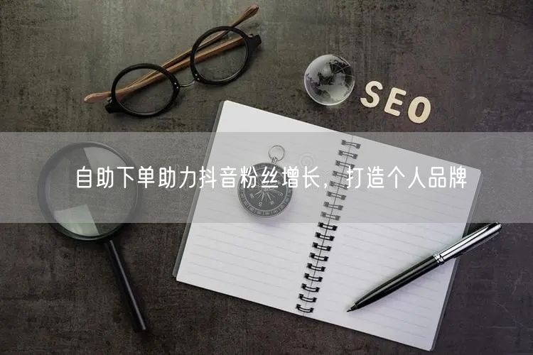 自助下单助力抖音粉丝增长，打造个人品牌